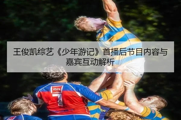 王俊凯综艺《少年游记》首播后节目内容与嘉宾互动解析